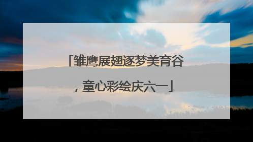 雏鹰展翅逐梦美育谷，童心彩绘庆六一